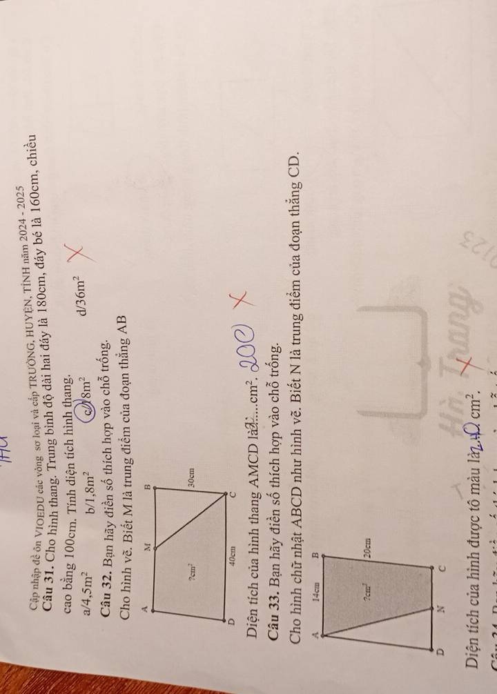 Cập nhập đề ôn VIOEDU các vòng sơ loại và cấp TRUỞNG, HUYÊN, TÍNH năm 2024 - 2025
Cầu 31. Cho hình thang. Trung bình độ dài hai đáy là 180cm, đáy bẻ là 160cm, chiều
cao bằng 100cm. Tính diện tích hình thang.
a/4,5m^2 b 1,8m^2 8m^2 d/36m^2
Câu 32. Bạn hãy điền số thích hợp vào chỗ trống.
Cho hình về. Biết M là trung điểm của đoạn thắng AB
Diện tích của hình thang AMCD là cm^2
Câu 33. Bạn hãy điền số thích hợp vào chỗ trống.
Cho hình chữ nhật ABCD như hình vẽ. Biết N là trung điểm của đoạn thắng CD.
Diện tích của hình được tô màu ldot a2. ∠ I cm^2.