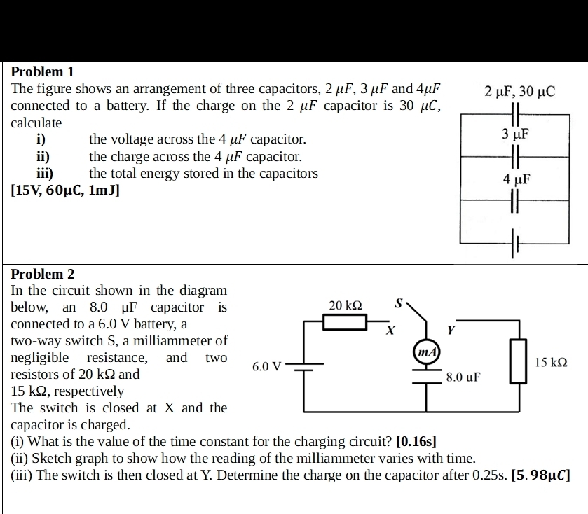 Problem 1 
The figure shows an arrangement of three capacitors, 2 μF, 3 μF and 4μF
connected to a battery. If the charge on the 2 μF capacitor is 30 μC, 
calculate 
i) the voltage across the 4 μF capacitor. 
ii) the charge across the 4 μF capacitor. 
iii) the total energy stored in the capacitors 
[ 15V, 60μC, 1mJ ] 
Problem 2 
In the circuit shown in the diagram 
below, an 8.0 μF capacitor is 
connected to a 6.0 V battery, a 
two-way switch S, a milliammeter of 
negligible resistance, and two 
resistors of 20 kΩ and
15 kΩ, respectively 
The switch is closed at X and the 
capacitor is charged. 
(i) What is the value of the time constant for the charging circuit? [0.16s] 
(ii) Sketch graph to show how the reading of the milliammeter varies with time. 
(iii) The switch is then closed at Y. Determine the charge on the capacitor after 0.25s. [ 5.98μC ]