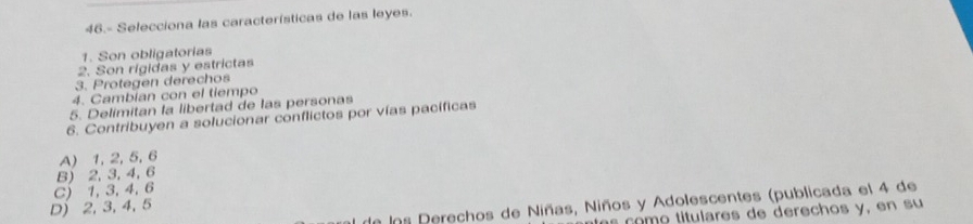 46.- Selecciona las características de las leyes.
1. Son obligatorias
2. Son rigidas y estrictas
3. Protegen derechos
4. Cambian con el tiempo
5. Delimitan la libertad de las personas
6. Contribuyen a solucionar conflictos por vías pacíficas
A) 1, 2, 5, 6
B) 2, 3, 4, 6
C) 1, 3, 4, 6
de los Derechos de Niñas, Niños y Adolescentes (publicada el 4 de
D) 2, 3, 4, 5
com o tulares de derechos y, en su