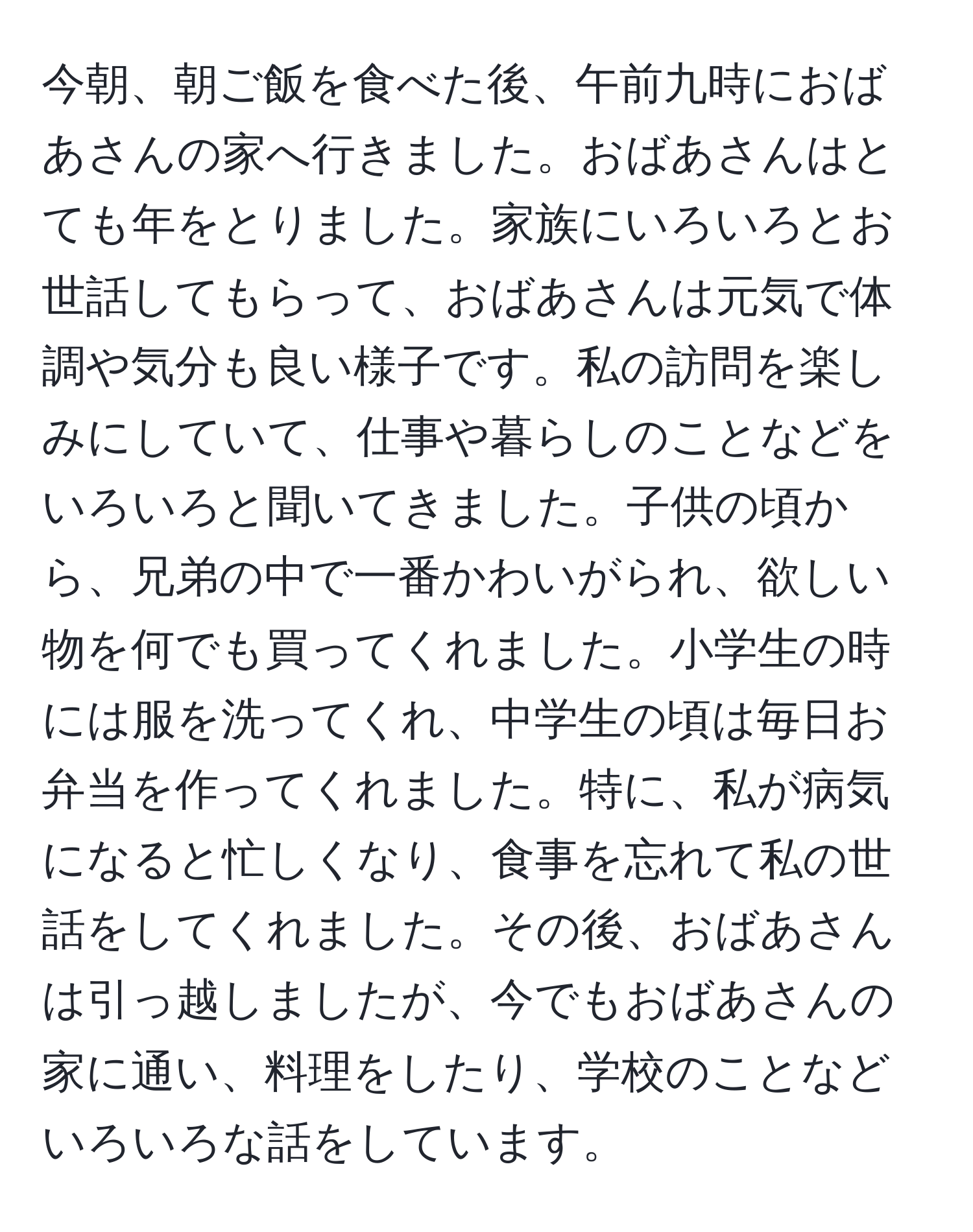 今朝、朝ご飯を食べた後、午前九時におばあさんの家へ行きました。おばあさんはとても年をとりました。家族にいろいろとお世話してもらって、おばあさんは元気で体調や気分も良い様子です。私の訪問を楽しみにしていて、仕事や暮らしのことなどをいろいろと聞いてきました。子供の頃から、兄弟の中で一番かわいがられ、欲しい物を何でも買ってくれました。小学生の時には服を洗ってくれ、中学生の頃は毎日お弁当を作ってくれました。特に、私が病気になると忙しくなり、食事を忘れて私の世話をしてくれました。その後、おばあさんは引っ越しましたが、今でもおばあさんの家に通い、料理をしたり、学校のことなどいろいろな話をしています。