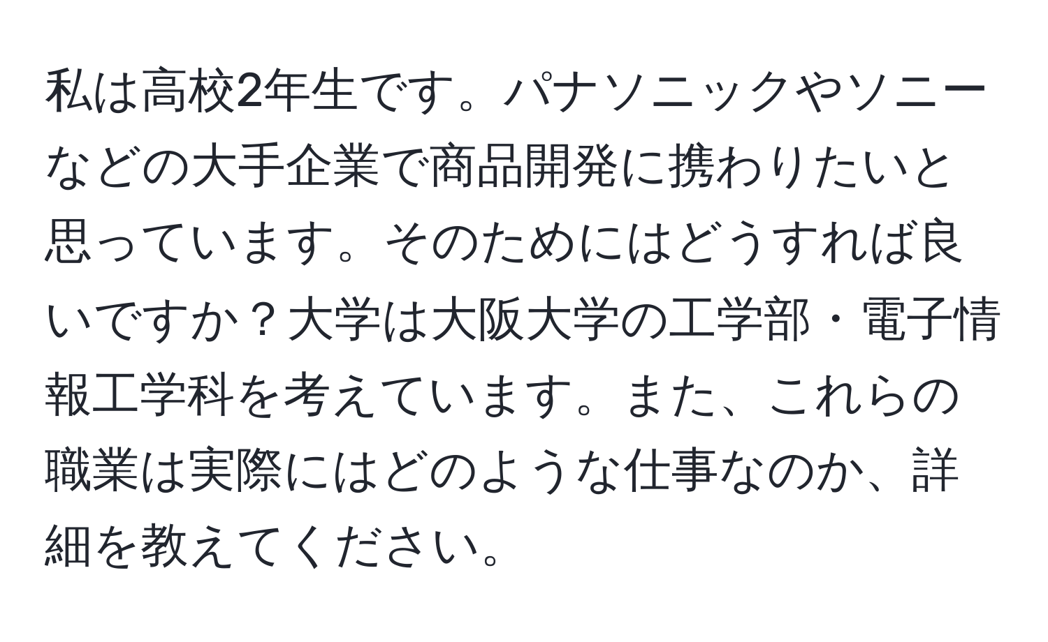 私は高校2年生です。パナソニックやソニーなどの大手企業で商品開発に携わりたいと思っています。そのためにはどうすれば良いですか？大学は大阪大学の工学部・電子情報工学科を考えています。また、これらの職業は実際にはどのような仕事なのか、詳細を教えてください。