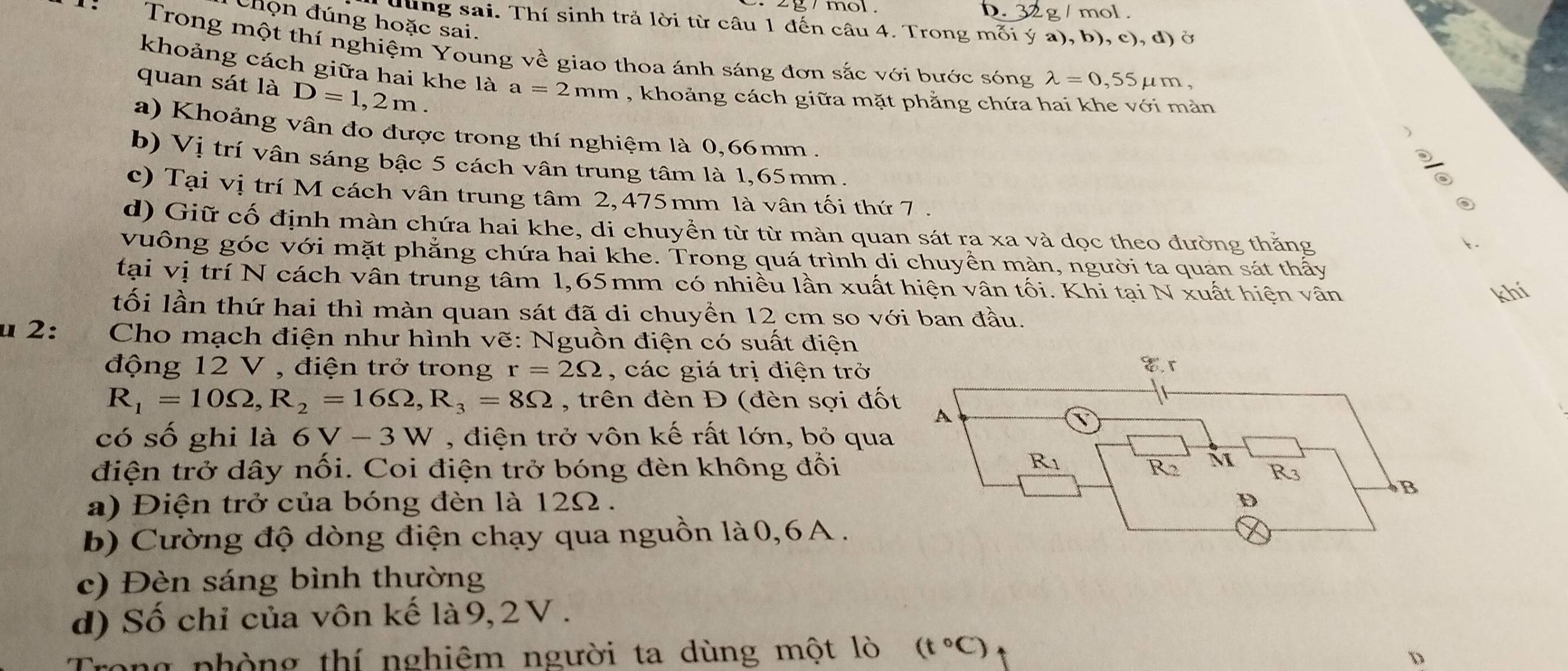 mor . . 32 g / mol .
Chọn đúng hoặc sai.
lùng sai. Thí sinh trả lời từ câu 1 đến câu 4. Trong mỗi ý a), b), c), d) ở
*  :  Trong một thí nghiệm Young về giao thoa ánh sáng đơn sắc với bước sóng lambda =0,55 μm,
khoảng cách giữa hai khe là a=2mm , khoảng cách giữa mặt phẳng chứa hai khe với mản
quan sát là D=1,2m.
a) Khoảng vân đo được trong thí nghiệm là 0,66mm .
、
b) Vị trí vân sáng bậc 5 cách vân trung tâm là 1,65mm.
.
A
a
c) Tại vị trí M cách vân trung tâm 2,475mm là vân tối thứ 7 .
◎
d) Giữ cố định màn chứa hai khe, di chuyển từ từ màn quan sát ra xa và dọc theo đường thắng
1.
vuông góc với mặt phẳng chứa hai khe. Trong quá trình di chuyển màn, người ta quan sát thấy
tại vị trí N cách vân trung tâm 1,65mm có nhiều lần xuất hiện vân tối. Khi tại N xuất hiện vân
khí
tối lần thứ hai thì màn quan sát đã di chuyển 12 cm so với ban đầu.
u 2:  Cho mạch điện như hình vẽ: Nguồn điện có suất điện 
động 12 V , điện trở trong r=2Omega , các giá trị điện trở
R_1=10Omega ,R_2=16Omega ,R_3=8Omega , trên đèn Đ (đèn sợi đố
có số ghi là 6V-3W , điện trở vôn kế rất lớn, bỏ qua
điện trở dây nối. Coi điện trở bóng đèn không đổi
a) Điện trở của bóng đèn là 12Ω .
b) Cường độ dòng điện chạy qua nguồn là0,6A  .
c) Đèn sáng bình thường
d) Số chỉ của vôn kế là9, 2V .
Trong phòng thí nghiêm người ta dùng một lò (t°C)
D