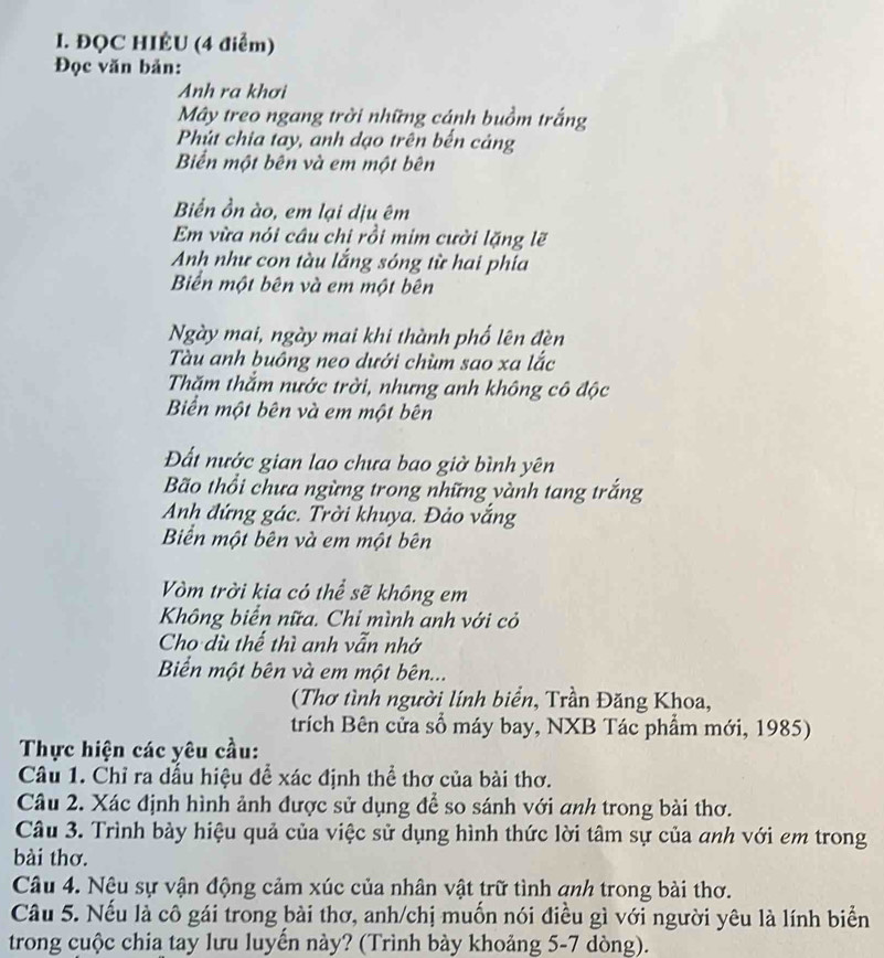 ĐQC HIÉU (4 điểm)
Đọc văn bản:
Anh ra khơi
Mây treo ngang trời những cánh buồm trắng
Phút chia tay, anh dạo trên bến cảng
Biển một bên và em một bên
Biển ồn ào, em lại dịu êm
Em vừa nói câu chi rồi mim cười lặng lẽ
Anh như con tàu lắng sông từ hai phía
Biển một bên và em một bên
Ngày mai, ngày mai khi thành phố lên đèn
Tàu anh buông neo dưới chùm sao xa lắc
Thăm thắm nước trời, nhưng anh không cô độc
Biển một bên và em một bên
Đất nước gian lao chưa bao giờ bình yên
Bão thổi chưa ngừng trong những vành tang trắng
Anh đứng gác. Trời khuya. Đảo vắng
Biển một bên và em một bên
Vòm trời kia có thể sẽ không em
Không biển nữa. Chi mình anh với cỏ
Cho dù thể thì anh vẫn nhớ
Biển một bên và em một bên...
(Thơ tình người lính biển, Trần Đăng Khoa,
trích Bên cửa sổ máy bay, NXB Tác phẩm mới, 1985)
Thực hiện các yêu cầu:
Câu 1. Chỉ ra dấu hiệu để xác định thể thơ của bài thơ.
Câu 2. Xác định hình ảnh được sử dụng để so sánh với anh trong bài thơ.
Câu 3. Trình bảy hiệu quả của việc sử dụng hình thức lời tâm sự của anh với em trong
bài thơ.
Câu 4. Nêu sự vận động cảm xúc của nhân vật trữ tình qnh trong bài thơ.
Câu 5. Nếu là cô gái trong bài thơ, anh/chị muốn nói điều gì với người yêu là lính biển
trong cuộc chia tay lưu luyến này? (Trình bày khoảng 5-7 dòng).