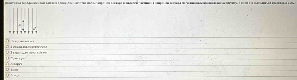 Познτнвноδзарадкеннйіон вліτас в однорίдне магніτне πоле НΚалрнмок веκτора швндкості частинкиі наπрямоκ веκτора маγнίτноδіндукηіίлоказані на рисунку. В яκий бίκ вίдхнлнτьса τрасκτорίя руху
B
v
He biдхидяеться
В екран, вίд спостерігача
3 екрану, до спостерίгача
Правору
Ліворуч
Bn3
Bropy