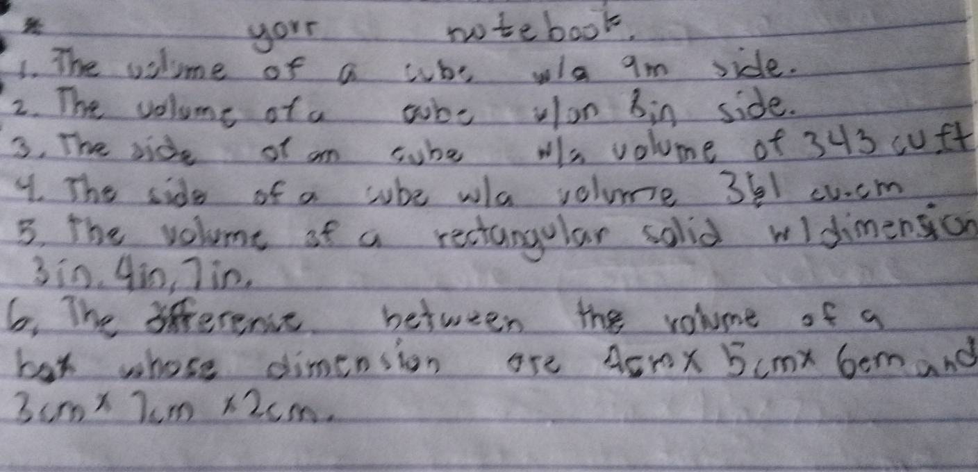 your 
notebook. 
1. The vilme of a who wla am side. 
2. The volume of a tube vlon bin side. 
3. The side of am sube ws volume of 343 cuft
4. The side of a cube wa volume 361 cucm
5. the volume of a rectangular solid widimensicn
3in. ¢m, 7in. 
6. The 3iference between the volume of a 
bax whose dimension are 4cm* 5cm* 6cm and
3cm* 7cm* 2cm.