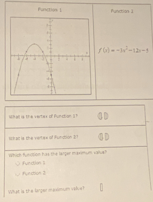 Function 1 Function 2
f(x)=-3x^2-12x-5
What is the vertex of Function 1?
What is the vertex of Function 2?
Which function has the larger maximum value?
Function 1
Function 2
What is the larger maximum value?