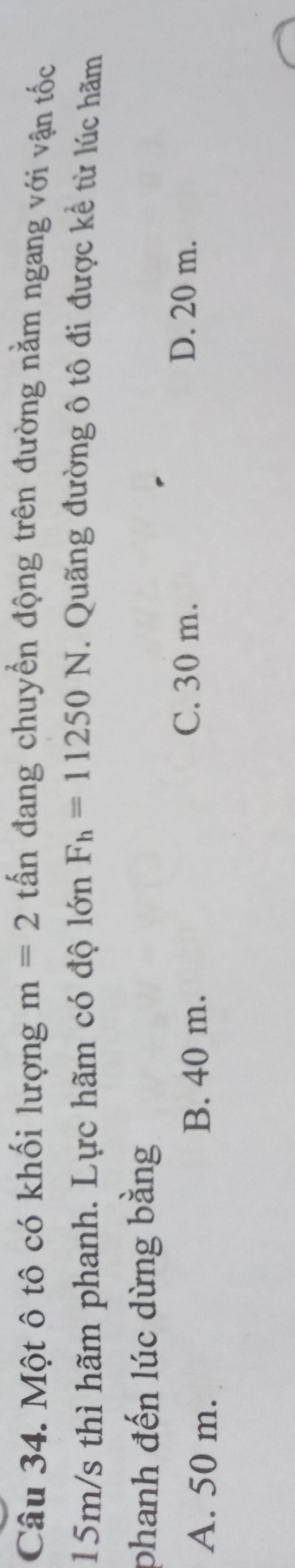 Một ô tô có khối lượng m=2 tấn đang chuyển động trên đường nằm ngang với vận tốc
15m/s thì hãm phanh. Lực hãm có độ lớn F_h=11250N. Quãng đường ô tô đi được kể từ lúc hãm
phanh đến lúc dừng bằng
A. 50 m. B. 40 m.
C. 30 m. D. 20 m.