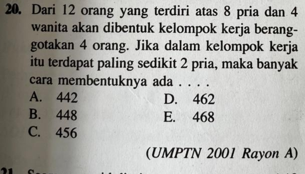 Dari 12 orang yang terdiri atas 8 pria dan 4
wanita akan dibentuk kelompok kerja berang-
gotakan 4 orang. Jika dalam kelompok kerja
itu terdapat paling sedikit 2 pria, maka banyak
cara membentuknya ada . . . .
A. 442 D. 462
B. 448 E. 468
C. 456
(UMPTN 2001 Rayon A)