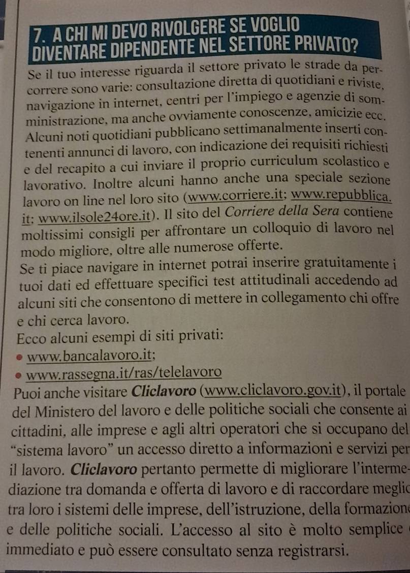 A CHI MI DEVO RIVOLGERE SE VOGLIO
DIVENTARE DIPENDENTE NEL SETTORE PRIVATO?
Se il tuo interesse riguarda il settore privato le strade da per-
correre sono varie: consultazione diretta di quotidiani e riviste,
navigazione in internet, centri per l’impiego e agenzie di som-
ministrazione, ma anche ovviamente conoscenze, amicizie ecc.
Alcuni noti quotidiani pubblicano settimanalmente inserti con-
tenenti annunci di lavoro, con indicazione dei requisiti richiesti
e del recapito a cui inviare il proprio curriculum scolastico e
lavorativo. Inoltre alcuni hanno anche una speciale sezione
lavoro on line nel loro sito (www.corriere.it; www.repubblica.
it: www.ilsole24ore.it). Il sito del Corriere della Sera contiene
moltissimi consigli per affrontare un colloquio di lavoro nel
modo migliore, oltre alle numerose offerte.
Se ti piace navigare in internet potrai inserire gratuitamente i
tuoi dati ed effettuare specifici test attitudinali accedendo ad
alcuni siti che consentono di mettere in collegamento chi offre
e chi cerca lavoro.
Ecco alcuni esempi di siti privati:
www.bancalavoro.it;
www.rassegna.it/ras/telelavoro
Puoi anche visitare Cliclavoro (www.cliclavoro.gov.it), il portale
del Ministero del lavoro e delle politiche sociali che consente ai
cittadini, alle imprese e agli altri operatori che si occupano del
“sistema lavoro” un accesso diretto a informazioni e servizi per
il lavoro. Cliclavoro pertanto permette di migliorare l’interme-
diazione tra domanda e offerta di lavoro e di raccordare meglic
tra loro i sistemi delle imprese, dell’istruzione, della formazione
e delle politiche sociali. L'accesso al sito è molto semplice
immediato e può essere consultato senza registrarsi.