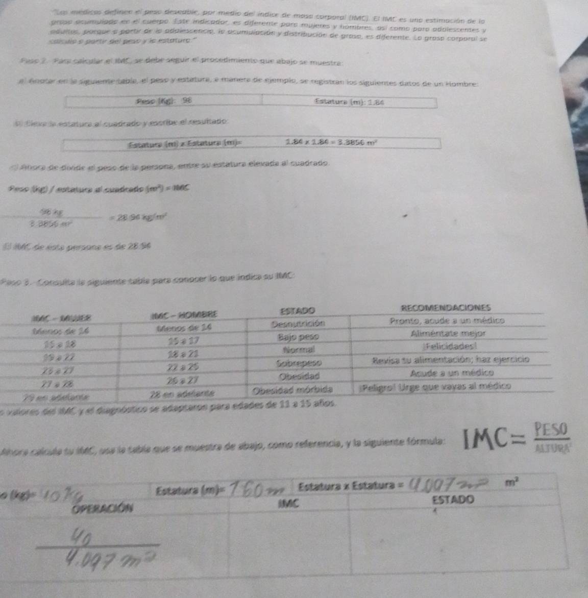 'Las médicos definen el peso deseable, por medio del índice de mosa corporal (IMC). El IMC es uno estimación de lo
aroso acumulado en el cuerpo. Este indicador, es diferente para mujeres y hombres, así como para adolessentes y
adultos, porque a partir de la adalescencia, la acumulación y distribución de grasa, es diferente. La graso corporal se
calculo o partir del peso y la estature."
Paso 2. Para calcular el IMC, se debe seguir el procedimiento que abajo se muestra
al énotar en la siguiente tabla, el peso y estatura, e manera de ejemplo, se registran los siguientes datos de un Hombre:
Pesc (Kg): 98 Estatura (m):1.86
D Éleva la estatura al cuadrado y escribe el resultado:
Estatura (m) × Estatura (m)= 1.84* 1.84=3.3856m^2
« Abora de diide el peso de la persona, entre su estatura elevada al cuadrado.
Peso (kg) / estatura al cuadraño ((m^2)=100C
 (90.48)/3.3  =28.94kg/m^2
El 16C de ésta persona es de 28 96
Paso 3. Consulta la siguiente tabla para conocer lo que indica su IMC
o valores del IMC y el diagoóstico se adapt
Anora cálcula su I66C, usa la tabla que se muestra de abajo, como referencia, y la siguiente fórmula: IMC= PESO/AHDRA 