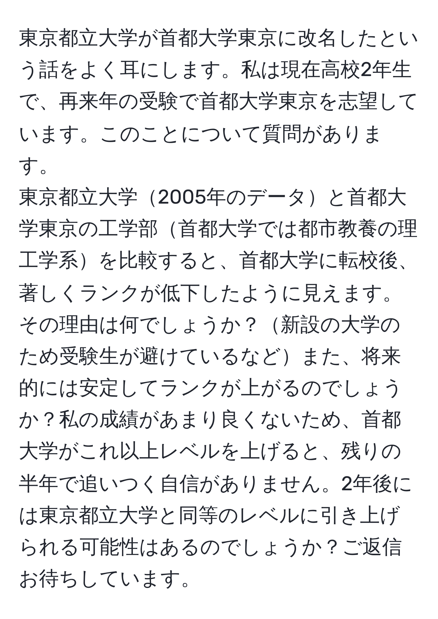 東京都立大学が首都大学東京に改名したという話をよく耳にします。私は現在高校2年生で、再来年の受験で首都大学東京を志望しています。このことについて質問があります。  
東京都立大学2005年のデータと首都大学東京の工学部首都大学では都市教養の理工学系を比較すると、首都大学に転校後、著しくランクが低下したように見えます。その理由は何でしょうか？新設の大学のため受験生が避けているなどまた、将来的には安定してランクが上がるのでしょうか？私の成績があまり良くないため、首都大学がこれ以上レベルを上げると、残りの半年で追いつく自信がありません。2年後には東京都立大学と同等のレベルに引き上げられる可能性はあるのでしょうか？ご返信お待ちしています。