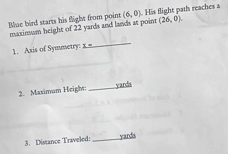 Blue bird starts his flight from point (6,0). His flight path reaches a 
maximum height of 22 yards and lands at point (26,0). 
1. Axis of Symmetry: _ X=
_ 
2. Maximum Height: _ yards
3. Distance Traveled: _ yards