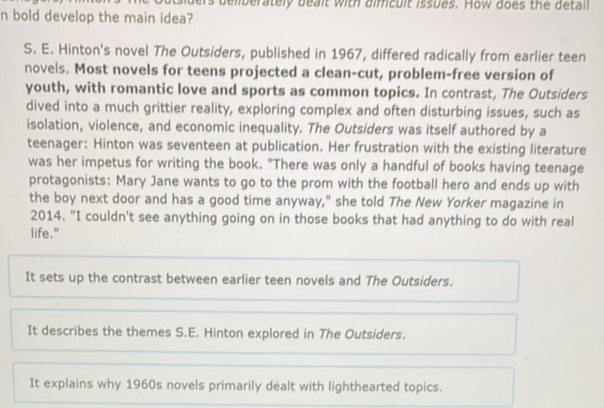 deliberately dealt with dificult issues. How does the detail
n bold develop the main idea?
S. E. Hinton's novel The Outsiders, published in 1967, differed radically from earlier teen
novels. Most novels for teens projected a clean-cut, problem-free version of
youth, with romantic love and sports as common topics. In contrast, The Outsiders
dived into a much grittier reality, exploring complex and often disturbing issues, such as
isolation, violence, and economic inequality. The Outsiders was itself authored by a
teenager: Hinton was seventeen at publication. Her frustration with the existing literature
was her impetus for writing the book. "There was only a handful of books having teenage
protagonists: Mary Jane wants to go to the prom with the football hero and ends up with
the boy next door and has a good time anyway," she told The New Yorker magazine in
2014. "I couldn't see anything going on in those books that had anything to do with real
life."
It sets up the contrast between earlier teen novels and The Outsiders.
It describes the themes S.E. Hinton explored in The Outsiders.
It explains why 1960s novels primarily dealt with lighthearted topics.