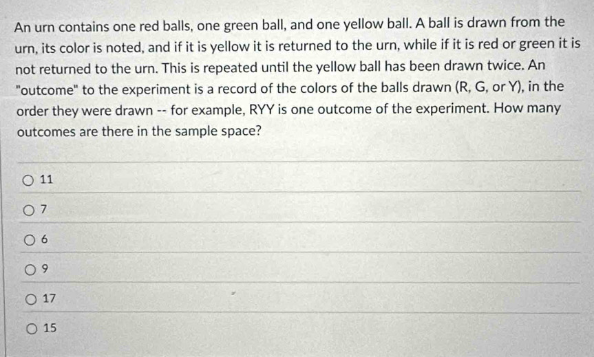 An urn contains one red balls, one green ball, and one yellow ball. A ball is drawn from the
urn, its color is noted, and if it is yellow it is returned to the urn, while if it is red or green it is
not returned to the urn. This is repeated until the yellow ball has been drawn twice. An
"outcome" to the experiment is a record of the colors of the balls drawn (R, G, or Y), in the
order they were drawn -- for example, RYY is one outcome of the experiment. How many
outcomes are there in the sample space?
11
7
6
9
17
15