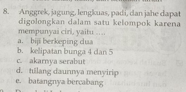 Anggrek, jagung, lengkuas, padi, dan jahe dapat
digolongkan dalam satu kelompok karena
mempunyai ciri, yaitu ....
a. biji berkeping dua
b. kelipatan bunga 4 dan 5
c. akarnya serabut
d. tilang daunnya menyirip
e. batangnya bercabang