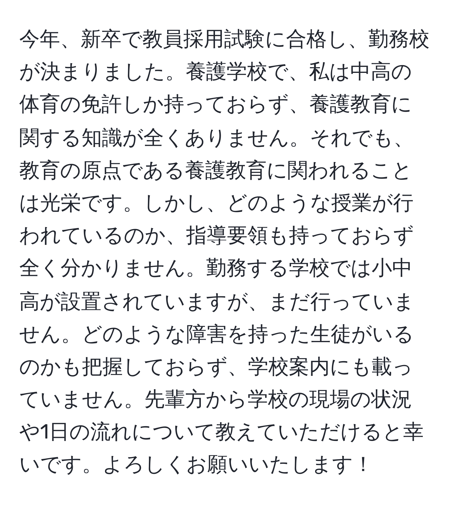 今年、新卒で教員採用試験に合格し、勤務校が決まりました。養護学校で、私は中高の体育の免許しか持っておらず、養護教育に関する知識が全くありません。それでも、教育の原点である養護教育に関われることは光栄です。しかし、どのような授業が行われているのか、指導要領も持っておらず全く分かりません。勤務する学校では小中高が設置されていますが、まだ行っていません。どのような障害を持った生徒がいるのかも把握しておらず、学校案内にも載っていません。先輩方から学校の現場の状況や1日の流れについて教えていただけると幸いです。よろしくお願いいたします！