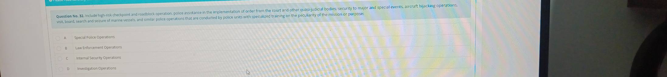 Question No. 32. Include high-risk checkpoint and roadblock operation, police assistance in the implementation of order from the court and other quasi-judicial bodies; security to major and special events, aircraft hijacking operations,
visit, board, search and seizure of marine vessels, and similar police operations that are conducted by police units with specialized training on the peculiarity of the mission or purpose:
Special Police Operations
Law Enforcement Operations
Internal Security Operations
D Investigation Operations