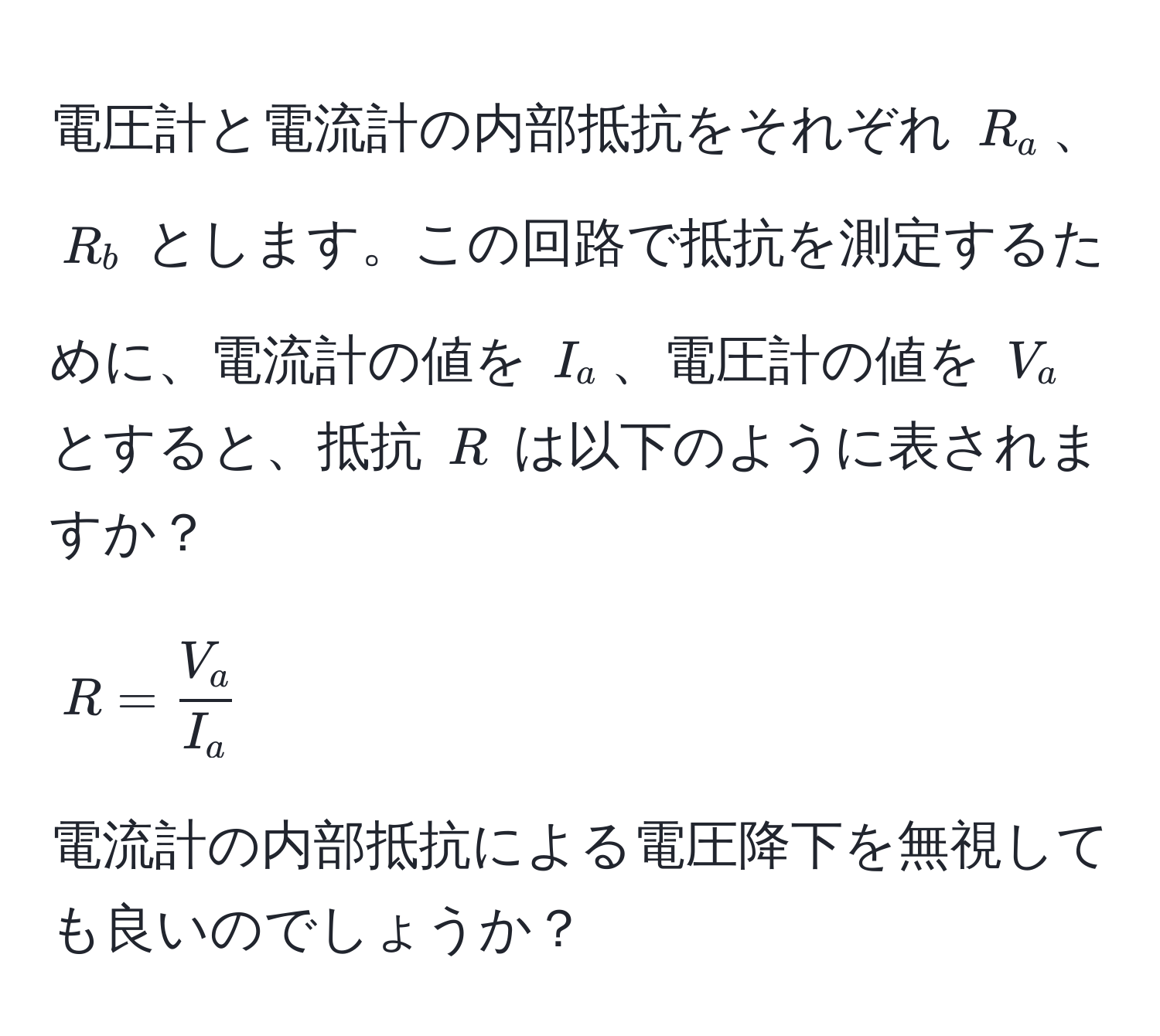 電圧計と電流計の内部抵抗をそれぞれ $R_a$、$R_b$ とします。この回路で抵抗を測定するために、電流計の値を $I_a$、電圧計の値を $V_a$ とすると、抵抗 $R$ は以下のように表されますか？  
$$ R =  V_a/I_a  $$  
電流計の内部抵抗による電圧降下を無視しても良いのでしょうか？