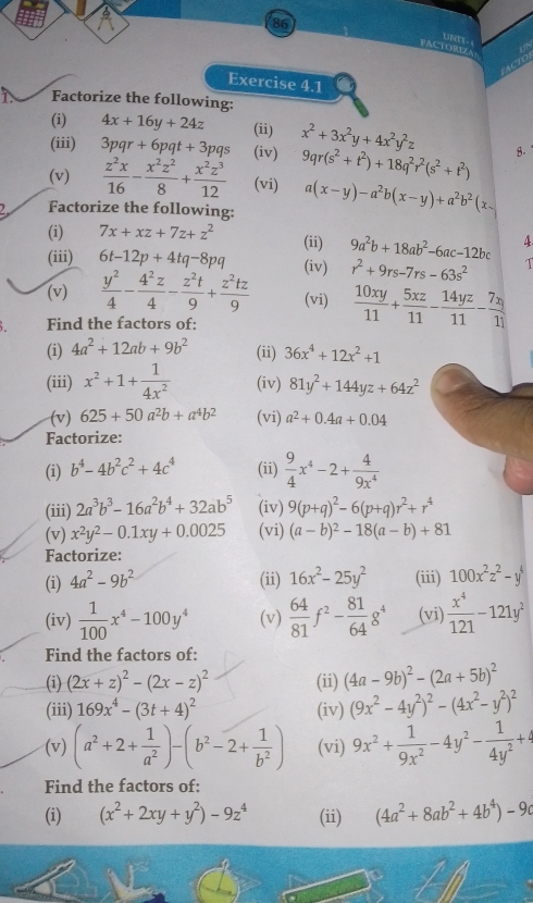 FACTORIZA UNES-
ACTO
Exercise 4.1
Factorize the following:
(i) 4x+16y+24z (ii)
(iii) 3pqr+6pqt+3pqs (iv) x^2+3x^2y+4x^2y^2z 8.
9qr(s^2+t^2)+18q^2r^2(s^2+t^2)
(v)  z^2x/16 - x^2z^2/8 + x^2z^3/12  (vi) a(x-y)-a^2b(x-y)+a^2b^2(x-
Factorize the following:
(i) 7x+xz+7z+z^2
(ii) 9a^2b+18ab^2-6ac-12bc 4
(iii) 6t-12p+4tq-8pq (iv) r^2+9rs-7rs-63s^2 T
(v)  y^2/4 - 4^2z/4 - z^2t/9 + z^2tz/9  (vi)  10xy/11 + 5xz/11 - 14yz/11 - 7xy/11 
Find the factors of:
(i) 4a^2+12ab+9b^2 (ii) 36x^4+12x^2+1
(iii) x^2+1+ 1/4x^2  (iv) 81y^2+144yz+64z^2
(v) 625+50a^2b+a^4b^2 (vi) a^2+0.4a+0.04
Factorize:
(i) b^4-4b^2c^2+4c^4 (ii)  9/4 x^4-2+ 4/9x^4 
(iii) 2a^3b^3-16a^2b^4+32ab^5 (iv) 9(p+q)^2-6(p+q)r^2+r^4
(v) x^2y^2-0.1xy+0.0025 (vi) (a-b)^2-18(a-b)+81
Factorize:
(i) 4a^2-9b^2 (ii) 16x^2-25y^2 (iii) 100x^2z^2-y^4
(iv)  1/100 x^4-100y^4 (v)  64/81 f^2- 81/64 g^4 (vi)  x^4/121 -121y^2
Find the factors of:
(i) (2x+z)^2-(2x-z)^2 (ii) (4a-9b)^2-(2a+5b)^2
(iii) 169x^4-(3t+4)^2 (iv) (9x^2-4y^2)^2-(4x^2-y^2)^2
(v) (a^2+2+ 1/a^2 )-(b^2-2+ 1/b^2 ) (vi) 9x^2+ 1/9x^2 -4y^2- 1/4y^2 +4
Find the factors of:
(i) (x^2+2xy+y^2)-9z^4 (ii) (4a^2+8ab^2+4b^4)-9c