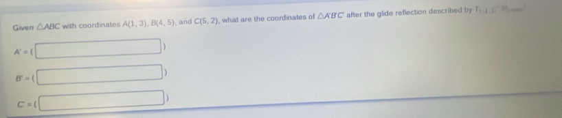 Given △ ABC with coordinates A(1,3), B(4,5) , and C(5,2) what are the coordinates of △ A'B'C' after the glide reflection described by T_1∪^-P _
A'=( (□ )
B^-=(□ )
C=(□ )