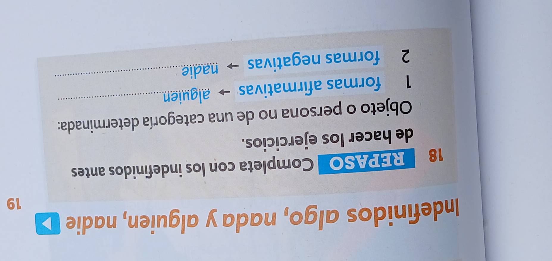 Indefinidos algo, nada y alguien, nadie 
19 
18 REPASO Completa con los indefinidos antes 
de hacer los ejercicios. 
Objeto o persona no de una categoría determinada: 
1 formas afirmativas alguien_ 
2 formas negativas nadie_