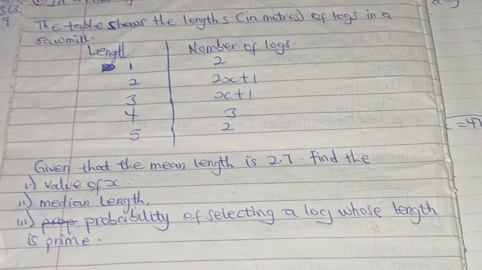 3(3 
9 The table shows the lengths (in metres) of logs in a 
sawmill. 
Lengl Nomber of logs
2
1
2 2x+1
3
x+1
4
3
2
c=47
5 
Given that the mean length is 2. 7. find the 
V value of x
)median length, 
probablity of selecting a log whose length 
is prime.