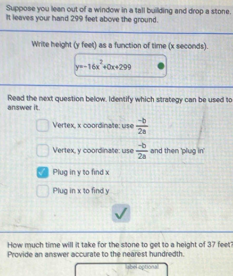 Suppose you lean out of a window in a tall building and drop a stone.
It leaves your hand 299 feet above the ground.
Write height (y feet) as a function of time (x seconds).
y=-16x^2+0x+299
Read the next question below. Identify which strategy can be used to
answer it.
Vertex, x coordinate: use  (-b)/2a 
Vertex, y coordinate: use  (-b)/2a  and then 'plug in'
a Plug in y to find x
Plug in x to find y
How much time will it take for the stone to get to a height of 37 feet
Provide an answer accurate to the nearest hundredth.
label optional