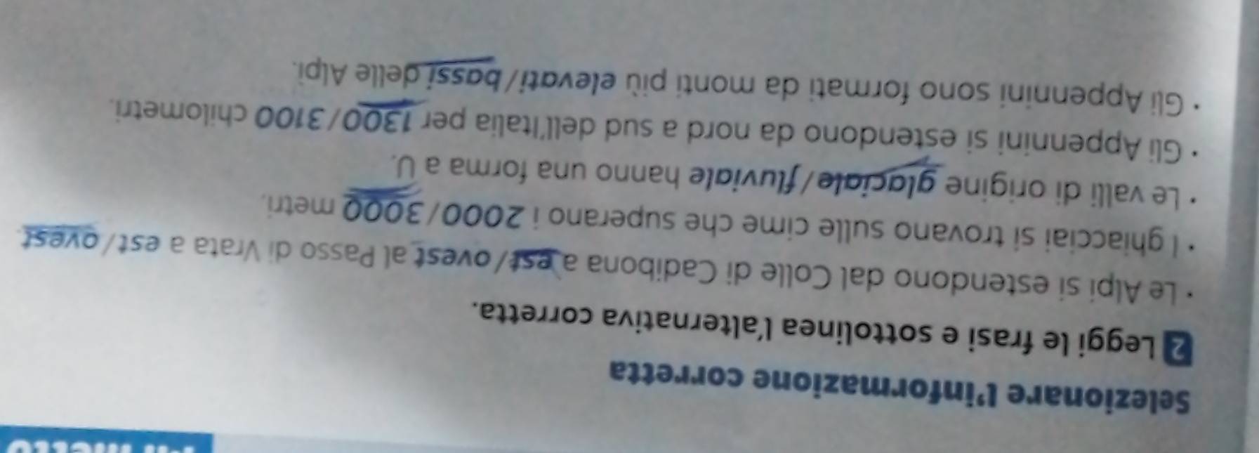 Selezionare l’informazione corretta
2 Leggi le frasi e sottolinea l’alternativa corretta.
Le Alpi si estendono dal Colle di Cadibona a est/ovest al Passo di Vrata a est/ovest.
I ghiacciai si trovano sulle cime che superano i 2000/3000 metri.
Le valli di origine glaciale/fluviale hanno una forma a U.
Gli Appennini si estendono da nord a sud dell’Italia per 1300/3100 chilometri.
Gli Appennini sono formati da monti più elevati/bassi delle Alpì.