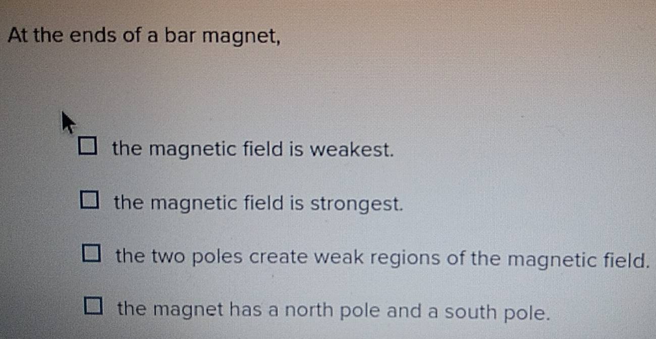 At the ends of a bar magnet,
the magnetic field is weakest.
the magnetic field is strongest.
the two poles create weak regions of the magnetic field.
the magnet has a north pole and a south pole.