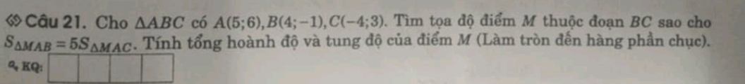 « Câu 21. Cho △ ABC có A(5;6), B(4;-1), C(-4;3). Tìm tọa độ điểm M thuộc đoạn BC sao cho
S_△ MAB=5S_△ MAC. Tính tổng hoành độ và tung độ của điểm M (Làm tròn đến hàng phần chục). 
a, KQ: □ □