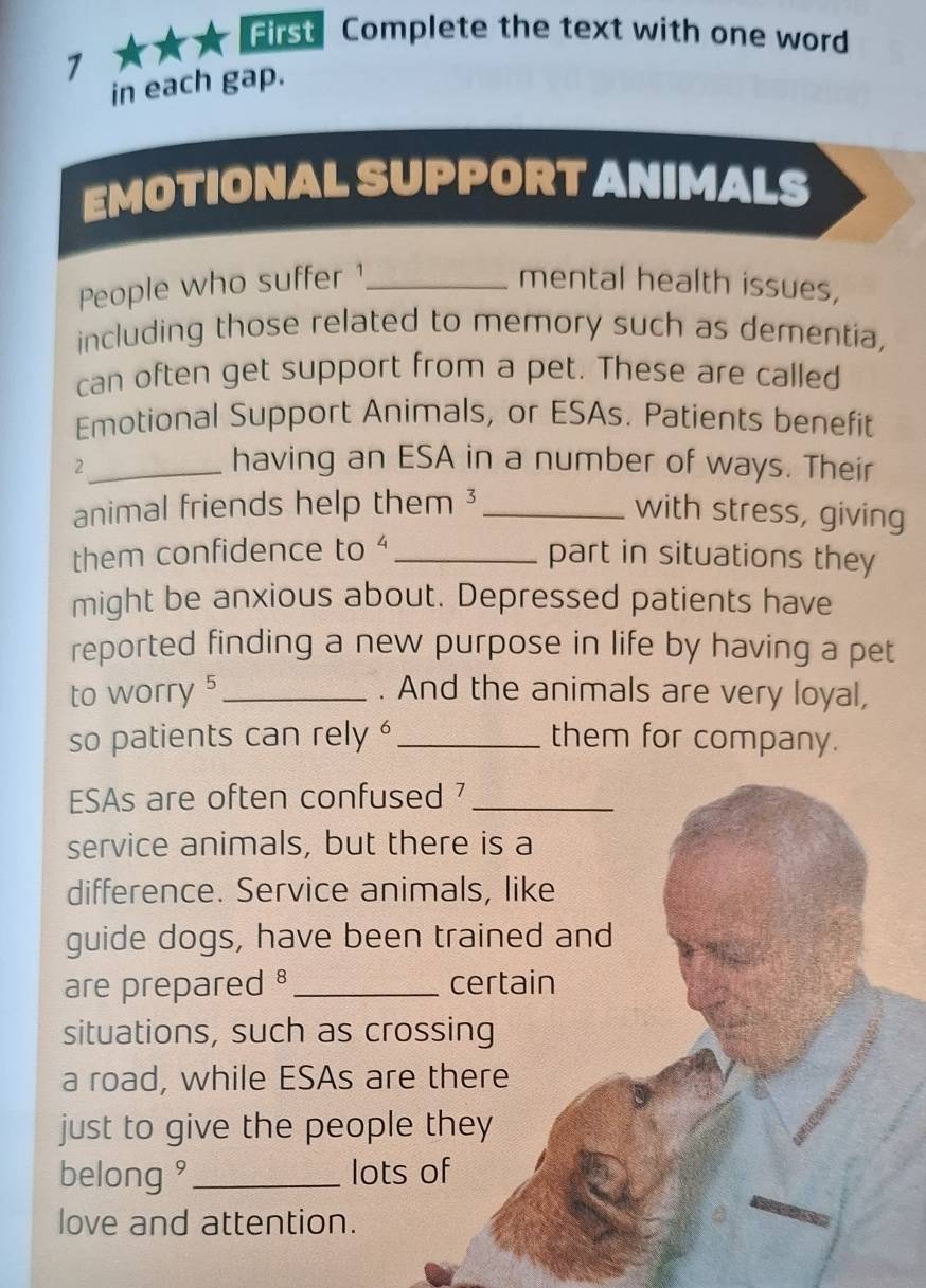 First Complete the text with one word 
7 
in each gap. 
EMOTIONAL SUPPORT ANIMALS 
People who suffer1_ mental health issues, 
including those related to memory such as dementia, 
can often get support from a pet. These are called 
Emotional Support Animals, or ESAs. Patients benefit 
_2 
having an ESA in a number of ways. Their 
animal friends help them ³_ with stress, giving 
them confidence to _part in situations they 
might be anxious about. Depressed patients have 
reported finding a new purpose in life by having a pet 
to worry 5 _ . And the animals are very loyal, 
so patients can rely '_ them for company. 
ESAs are often confused 7 _ 
service animals, but there is a 
difference. Service animals, like 
guide dogs, have been trained and 
are prepared _certain 
situations, such as crossing 
a road, while ESAs are there 
just to give the people they 
belong ' _lots of 
love and attention.