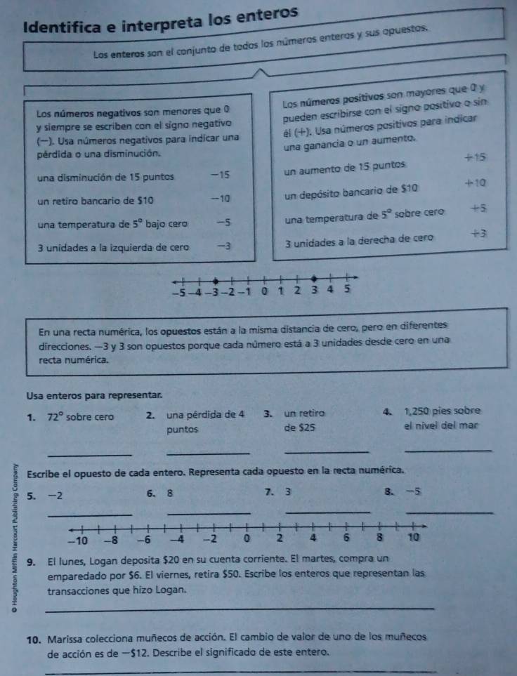 Identifica e interpreta los enteros
Los enteros son el conjunto de todos los números enteros y sus apuestos,
Los números positivos son mayores que 0 y
Los números negativos son menores que 0
y siempre se escriben con el signo negativo pueden escribirse con el signo positivo o sin
(). Usa números negativos para indicar una él (+). Usa números positivos para indicar
una ganancia o un aumento.
pérdida o una disminución.
una disminución de 15 puntos -15 un aumento de 15 puntos +15
un retiro bancario de $10 -10 un depósito bancario de $10 +10
una temperatura de 5° bajo cero -5 una temperatura de 5° sobre cero +5
3 unidades a la izquierda de cero -3 3 unidades à la derecha de cero +3
En una recta numérica, los opuestos están a la misma distancia de cero, pero en diferentes
direcciones. —3 y 3 son opuestos porque cada número está a 3 unidades desde cero en una
recta numérica.
Usa enteros para representar.
1. 72° sobre cero 2. una pérdida de 4 3. un retiro 4. 1,250 pies sobre
puntos de $25 el nivel del mar
__
__
= Escribe el opuesto de cada entero. Representa cada opuesto en la recta numérica.
5. -2 6. 8 7. 3 8. -5
_
_
_
9. El lunes, Logan deposita $20 en su cuenta corriente. El martes, compra un
emparedado por $6. El viernes, retira $50. Escribe los enteros que representan las
transacciones que hizo Logan.
_
10. Marissa colecciona muñecos de acción. El cambio de valor de uno de los muñecos
de acción es de −$12. Describe el significado de este entero.
_