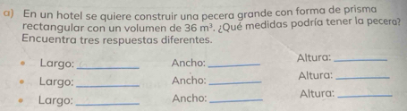 En un hotel se quiere construir una pecera grande con forma de prisma 
rectangular con un volumen de 36m^3
Encuentra tres respuestas diferentes. ¿Que medidas podría tener la pecera? 
Largo: _Ancho: _Altura:_ 
Largo:_ Ancho: _Altura:_ 
Largo:_ Ancho:_ Altura:_