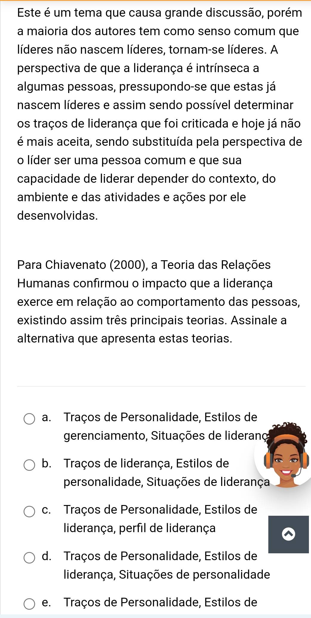 Este é um tema que causa grande discussão, porém
a maioria dos autores tem como senso comum que
líderes não nascem líderes, tornam-se líderes. A
perspectiva de que a liderança é intrínseca a
algumas pessoas, pressupondo-se que estas já
nascem líderes e assim sendo possível determinar
os traços de liderança que foi criticada e hoje já não
é mais aceita, sendo substituída pela perspectiva de
o líder ser uma pessoa comum e que sua
capacidade de liderar depender do contexto, do
ambiente e das atividades e ações por ele
desenvolvidas.
Para Chiavenato (2000), a Teoria das Relações
Humanas confirmou o impacto que a liderança
exerce em relação ao comportamento das pessoas,
existindo assim três principais teorias. Assinale a
alternativa que apresenta estas teorias.
a. Traços de Personalidade, Estilos de
gerenciamento, Situações de lideranç
b. Traços de liderança, Estilos de
personalidade, Situações de liderança
c. Traços de Personalidade, Estilos de
liderança, perfil de liderança
d. Traços de Personalidade, Estilos de
liderança, Situações de personalidade
e. Traços de Personalidade, Estilos de