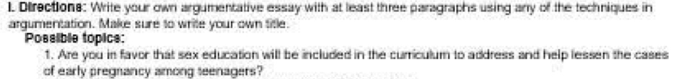Directions: Write your own argumentative essay with at least three paragraphs using any of the techniques in 
argumentation. Make sure to write your own title. 
Possible topice: 
1. Are you in favor that sex education will be included in the curriculum to address and help lessen the cases 
of early pregnancy among seenagers?