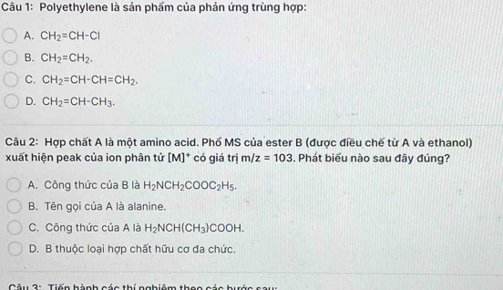 Polyethylene là sản phẩm của phản ứng trùng hợp:
A. CH_2=CH-Cl
B. CH_2=CH_2.
C. CH_2=CH-CH=CH_2.
D. CH_2=CH-CH_3. 
Câu 2: Hợp chất A là một amino acid. Phổ MS của ester B (được điều chế từ A và ethanol)
xuất hiện peak của ion phân tử [M]^+ có giá trị m/z=103. Phát biểu nào sau đây đúng?
A. Công thức của B là H_2NCH_2COOC_2H_5.
B. Tên gọi của A là alanine.
C. Công thức của A là H_2NCH(CH_3)COOH.
D. B thuộc loại hợp chất hữu cơ đa chức.
Câu 3: Tiến hành các thí nabiêm thọo các hước