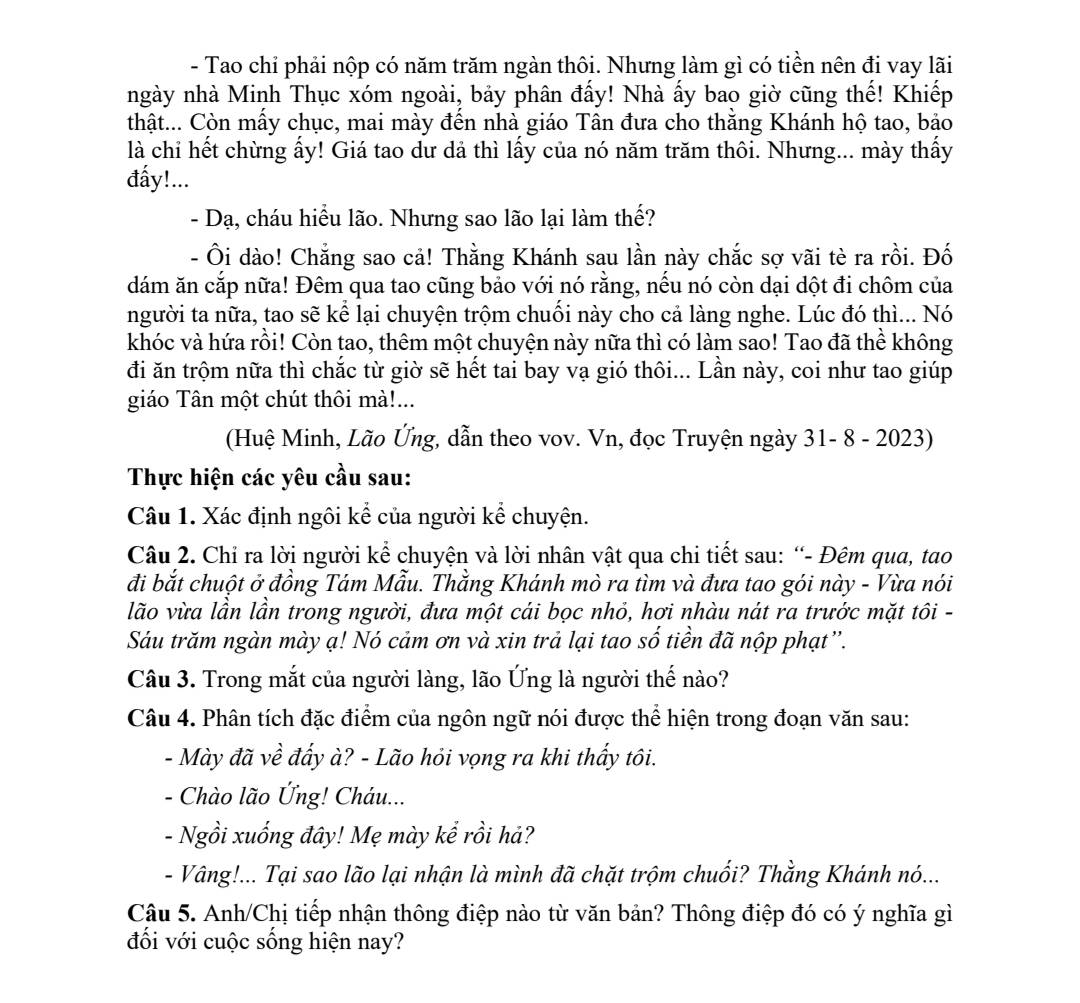 Tao chi phải nộp có năm trăm ngàn thôi. Nhưng làm gì có tiền nên đi vay lãi
ngày nhà Minh Thục xóm ngoài, bảy phân đấy! Nhà ấy bao giờ cũng thế! Khiếp
thật... Còn mấy chục, mai mày đến nhà giáo Tân đưa cho thằng Khánh hộ tao, bảo
là chỉ hết chừng ấy! Giá tao dư dả thì lấy của nó năm trăm thôi. Nhưng... mày thấy
đẩy!...
- Dạ, cháu hiểu lão. Nhưng sao lão lại làm thế?
- Ôi dào! Chẳng sao cả! Thằng Khánh sau lần này chắc sợ vãi tè ra rồi. Đố
dám ăn cắp nữa! Đêm qua tao cũng bảo với nó rằng, nếu nó còn dại dột đi chôm của
người ta nữa, tao sẽ kể lại chuyện trộm chuối này cho cả làng nghe. Lúc đó thì... Nó
khóc và hứa rồi! Còn tao, thêm một chuyện này nữa thì có làm sao! Tao đã thể không
đi ăn trộm nữa thì chắc từ giờ sẽ hết tai bay vạ gió thôi... Lần này, coi như tao giúp
giáo Tân một chút thôi mà!...
(Huệ Minh, Lão Ứng, dẫn theo vov. Vn, đọc Truyện ngày 31- 8 - 2023)
Thực hiện các yêu cầu sau:
Câu 1. Xác định ngôi kể của người kể chuyện.
Câu 2. Chỉ ra lời người kể chuyện và lời nhân vật qua chi tiết sau: “- Đêm qua, tao
đi bắt chuột ở đồng Tám Mẫu. Thằng Khánh mò ra tìm và đưa tao gói này - Vừa nói
lão vừa lần lần trong người, đưa một cái bọc nhỏ, hơi nhàu nát ra trước mặt tôi -
Sáu trăm ngàn mày ạ! Nó cảm ơn và xin trả lại tao số tiền đã nộp phạt”.
Câu 3. Trong mắt của người làng, lão Ứng là người thế nào?
Câu 4. Phân tích đặc điểm của ngôn ngữ nói được thể hiện trong đoạn văn sau:
- Mày đã về đẩy à? - Lão hỏi vọng ra khi thấy tôi.
- Chào lão Ứng! Cháu...
- Ngồi xuống đây! Mẹ mày kể rồi hả?
- Vâng!... Tại sao lão lại nhận là mình đã chặt trộm chuối? Thằng Khánh nó...
Câu 5. Anh/Chị tiếp nhận thông điệp nào từ văn bản? Thông điệp đó có ý nghĩa gì
đối với cuộc sống hiện nay?