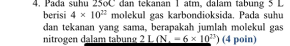 Pada suhu 25oC dan tekanan 1 atm, dalam tabung 5 L
berisi 4* 10^(22) molekul gas karbondioksida. Pada suhu 
dan tekanan yang sama, berapakah jumlah molekul gas 
nitrogen dalam tabung 2L(N,=6* 10^(23)) (4 poin)