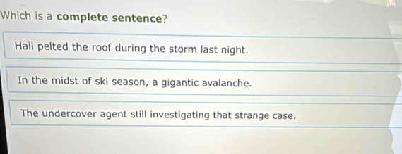 Which is a complete sentence?
Hail pelted the roof during the storm last night.
In the midst of ski season, a gigantic avalanche.
The undercover agent still investigating that strange case.