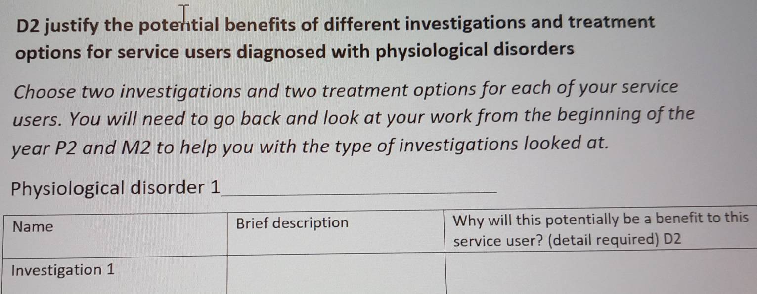 D2 justify the potential benefits of different investigations and treatment 
options for service users diagnosed with physiological disorders 
Choose two investigations and two treatment options for each of your service 
users. You will need to go back and look at your work from the beginning of the
year P2 and M2 to help you with the type of investigations looked at. 
Physiological disorder 1_