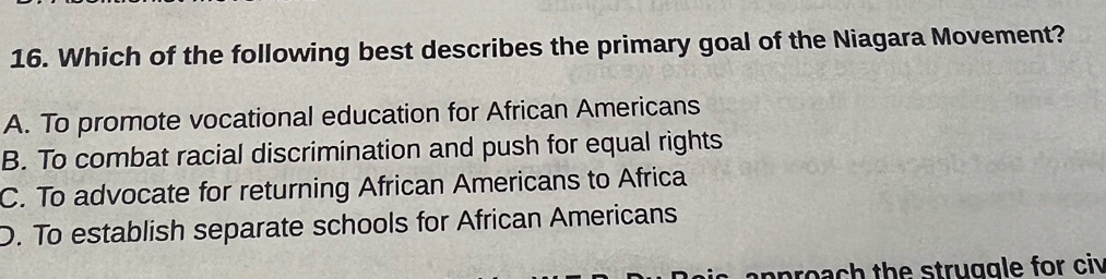 Which of the following best describes the primary goal of the Niagara Movement?
A. To promote vocational education for African Americans
B. To combat racial discrimination and push for equal rights
C. To advocate for returning African Americans to Africa
D. To establish separate schools for African Americans
n proach the struggle for civ