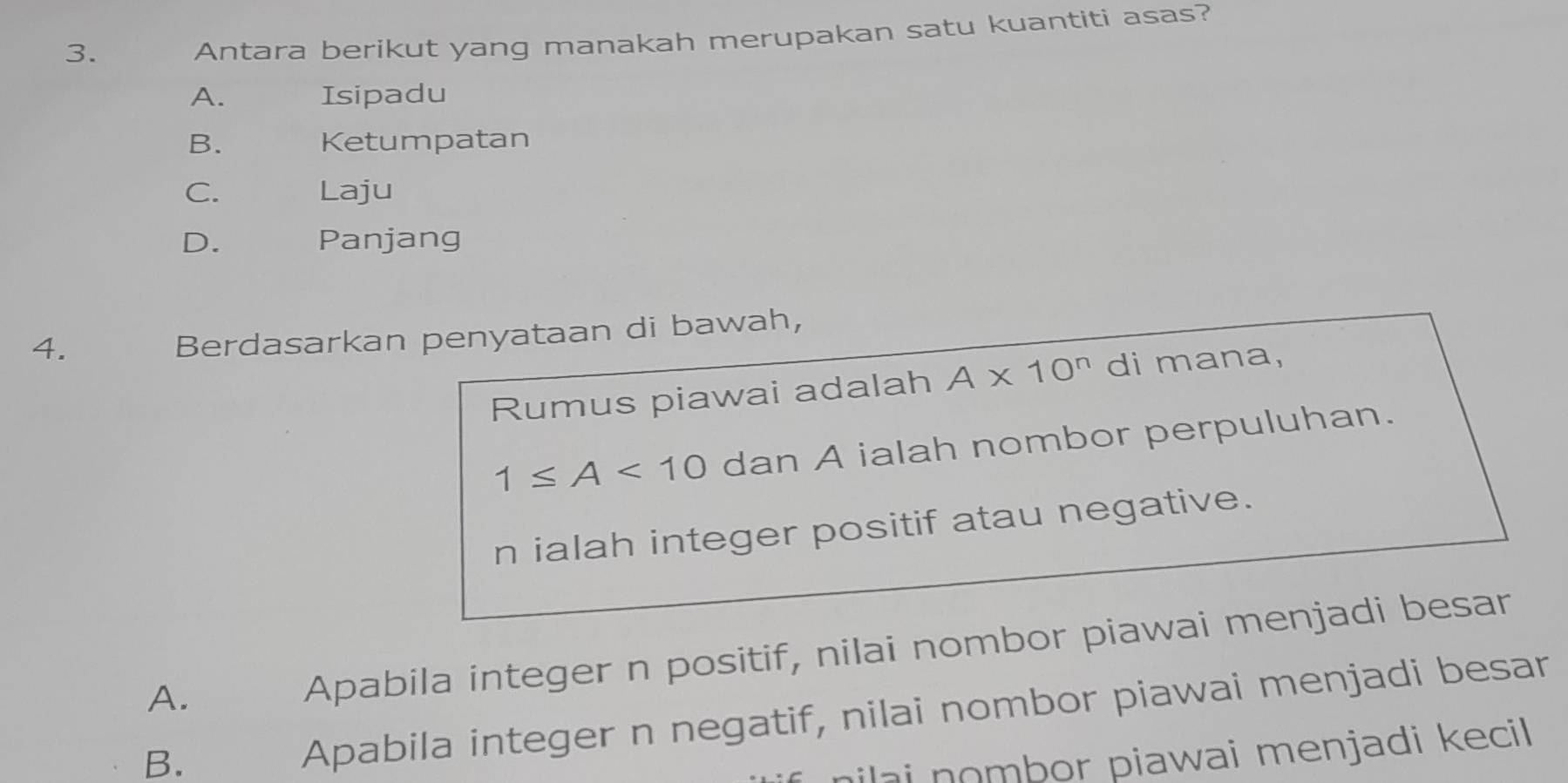 Antara berikut yang manakah merupakan satu kuantiti asas?
A. Isipadu
B. Ketumpatan
C. Laju
D. Panjang
4.
Berdasarkan penyataan di bawah,
Rumus piawai adalah A* 10^n di mana,
1≤ A<10</tex> dan A ialah nombor perpuluhan.
n ialah integer positif atau negative.
A.
Apabila integer n positif, nilai nombor piawai menjadi besar
B.
Apabila integer n negatif, nilai nombor piawai menjadi besar
hilai nombor piawai menjadi kecil