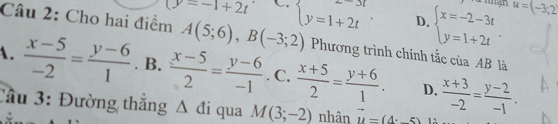 Thạn u=(-3;2)
(y=-1+2t C. beginarrayl y=1+2tendarray.. D. beginarrayl x=-2-3t y=1+2tendarray.. 
Câu 2: Cho hai điểm A(5;6), B(-3;2) Phương trình chính tắc của AB là
A.  (x-5)/-2 = (y-6)/1 . B.  (x-5)/2 = (y-6)/-1 . C.  (x+5)/2 = (y+6)/1 . D.  (x+3)/-2 = (y-2)/-1 . 
Câu 3: Đường thắng Δ đi qua M(3;-2) nhân vector u=(4· -5)