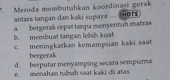 Meroda membutuhkan koordinasi gerak
antara tangan dan kaki supaya .... (HOTs
a. bergerak cepat tanpa menyentuh matras
b. membuat tangan lebih kuat
c. meningkatkan kemampuan kaki saat
bergerak
d. berputar menyamping secara sempurna
e. menahan tubuh saat kaki di atas