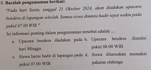 Bacalah pengumuman berikut: 
"Pada hari Senin, tanggal 25 Oktober 2024, akan diadakan upacara 
bendera di lapangan sekolah. Semua siswa diminta hadir tepat waktu pada 
pukul 07.00 WIB." 
Isi informasi penting dalam pengumuman tersebut adalah .... 
a. Upacara bendera diadakan pada b. Upacara bendera dimulai 
hari Minggu pukul 08.00 WIB 
c. Siswa harus hadir di lapangan pada d. Siswa diharuskan memakai 
pukul 07.00 WIB pakaian olahraga