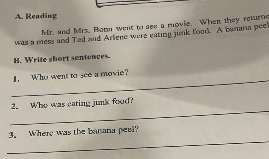 Reading 
Mr. and Mrs. Bonn went to see a movie. When they returne 
was a mess and Ted and Arlene were eating junk food. A banana peel 
B. Write short sentences. 
_ 
1. Who went to see a movie? 
_ 
2. Who was eating junk food? 
_ 
3. Where was the banana peel?