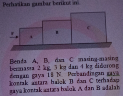 Perhatikan gambar berikut ini.
C
F
B
A 
Benda A, B, dan C masing-masing 
bermassa 2 kg, 3 kg dan 4 kg didorong 
dengan gaya 18 N. Perbandingan gaya 
kontak antara balok B dan C terhadap 
gaya kontak antara balok A dan B adalah