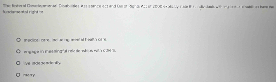 The federal Developmental Disabilities Assistance act and Bill of Rights Act of 2000 explicitly state that individuals with intellectual disabilities have the
fundamental right to
medical care, including mental health care.
engage in meaningful relationships with others.
live independently.
marry.