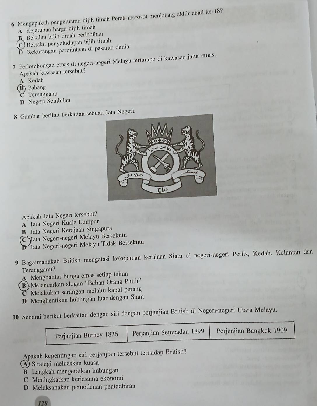 Mengapakah pengeluaran bijih timah Perak merosot menjelang akhir abad kc-18 ?
A Kejatuhan harga bijih timah
B Bekalan bijih timah berlebihan
C) Berlaku penyeludupan bijih timah
D Kekurangan permintaan di pasaran dunia
7 Perlombongan emas di negeri-negeri Melayu tertumpu di kawasan jalur emas.
Apakah kawasan tersebut?
A Kedah
(B) Pahang
Terengganu
D Negeri Sembilan
8 Gambar berikut berkaitan sebuah Jata Negeri.
Apakah Jata Negeri tersebut?
A Jata Negeri Kuala Lumpur
B Jata Negeri Kerajaan Singapura
C Jata Negeri-negeri Melayu Bersekutu
Jata Negeri-negeri Melayu Tidak Bersekutu
9 Bagaimanakah British mengatasi kekejaman kerajaan Siam di negeri-negeri Perlis, Kedah, Kelantan dan
Terengganu?
A Menghantar bunga emas setiap tahun
B Melancarkan slogan “Beban Orang Putih”
C Melakukan serangan melalui kapal perang
D Menghentikan hubungan luar dengan Siam
10 Senarai berikut berkaitan dengan siri dengan perjanjian British di Negeri-negeri Utara Melayu.
Apakah kepentingan siri perjanjian tersebut terhadap British?
A) Strategi meluaskan kuasa
B Langkah mengeratkan hubungan
C Meningkatkan kerjasama ekonomi
D Melaksanakan pemodenan pentadbiran
128