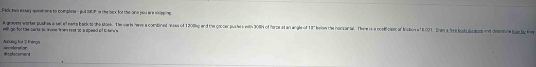 Pick two essay questions to complete - put SKIP in the box for the one you are skipping. 
A grocery worker pushes a set of carts back to the store. The carts have a combined mass of 1200kg and the grocer pushes with 300N of force at an angle of 10° below the horizontal. There is a coefficient of friction of 0.021. Draw a free body diagram and determine how far they 
will go for the carts to move from rest to a speed of 0.6m/s
Asking for 2 things 
acceleration 
displacement